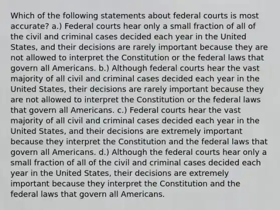 Which of the following statements about federal courts is most accurate? a.) Federal courts hear only a small fraction of all of the civil and criminal cases decided each year in the United States, and their decisions are rarely important because they are not allowed to interpret the Constitution or the federal laws that govern all Americans. b.) Although federal courts hear the vast majority of all civil and criminal cases decided each year in the United States, their decisions are rarely important because they are not allowed to interpret the Constitution or the federal laws that govern all Americans. c.) Federal courts hear the vast majority of all civil and criminal cases decided each year in the United States, and their decisions are extremely important because they interpret the Constitution and the federal laws that govern all Americans. d.) Although the federal courts hear only a small fraction of all of the civil and criminal cases decided each year in the United States, their decisions are extremely important because they interpret the Constitution and the federal laws that govern all Americans.