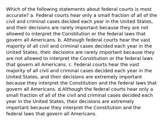 Which of the following statements about federal courts is most accurate? a. Federal courts hear only a small fraction of all of the civil and criminal cases decided each year in the United States, and their decisions are rarely important because they are not allowed to interpret the Constitution or the federal laws that govern all Americans. b. Although federal courts hear the vast majority of all civil and criminal cases decided each year in the United States, their decisions are rarely important because they are not allowed to interpret the Constitution or the federal laws that govern all Americans. c. Federal courts hear the vast majority of all civil and criminal cases decided each year in the United States, and their decisions are extremely important because they interpret the Constitution and the federal laws that govern all Americans. d.Although the federal courts hear only a small fraction of all of the civil and criminal cases decided each year in the United States, their decisions are extremely important because they interpret the Constitution and the federal laws that govern all Americans.