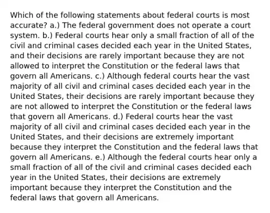 Which of the following statements about federal courts is most accurate? a.) The federal government does not operate a court system. b.) Federal courts hear only a small fraction of all of the civil and criminal cases decided each year in the United States, and their decisions are rarely important because they are not allowed to interpret the Constitution or the federal laws that govern all Americans. c.) Although federal courts hear the vast majority of all civil and criminal cases decided each year in the United States, their decisions are rarely important because they are not allowed to interpret the Constitution or the federal laws that govern all Americans. d.) Federal courts hear the vast majority of all civil and criminal cases decided each year in the United States, and their decisions are extremely important because they interpret the Constitution and the federal laws that govern all Americans. e.) Although the federal courts hear only a small fraction of all of the civil and criminal cases decided each year in the United States, their decisions are extremely important because they interpret the Constitution and the federal laws that govern all Americans.