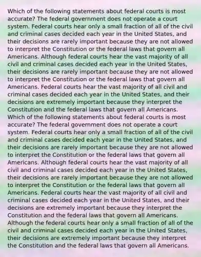 Which of the following statements about federal courts is most accurate? The federal government does not operate a court system. Federal courts hear only a small fraction of all of the civil and criminal cases decided each year in the United States, and their decisions are rarely important because they are not allowed to interpret the Constitution or the federal laws that govern all Americans. Although federal courts hear the vast majority of all civil and criminal cases decided each year in the United States, their decisions are rarely important because they are not allowed to interpret the Constitution or the federal laws that govern all Americans. Federal courts hear the vast majority of all civil and criminal cases decided each year in the United States, and their decisions are extremely important because they interpret the Constitution and the federal laws that govern all Americans. Which of the following statements about federal courts is most accurate? The federal government does not operate a court system. Federal courts hear only a small fraction of all of the civil and criminal cases decided each year in the United States, and their decisions are rarely important because they are not allowed to interpret the Constitution or the federal laws that govern all Americans. Although federal courts hear the vast majority of all civil and criminal cases decided each year in the United States, their decisions are rarely important because they are not allowed to interpret the Constitution or the federal laws that govern all Americans. Federal courts hear the vast majority of all civil and criminal cases decided each year in the United States, and their decisions are extremely important because they interpret the Constitution and the federal laws that govern all Americans. Although the federal courts hear only a small fraction of all of the civil and criminal cases decided each year in the United States, their decisions are extremely important because they interpret the Constitution and the federal laws that govern all Americans.