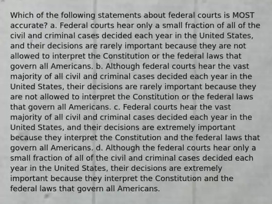 Which of the following statements about federal courts is MOST accurate? a. Federal courts hear only a small fraction of all of the civil and criminal cases decided each year in the United States, and their decisions are rarely important because they are not allowed to interpret the Constitution or the federal laws that govern all Americans. b. Although federal courts hear the vast majority of all civil and criminal cases decided each year in the United States, their decisions are rarely important because they are not allowed to interpret the Constitution or the federal laws that govern all Americans. c. Federal courts hear the vast majority of all civil and criminal cases decided each year in the United States, and their decisions are extremely important because they interpret the Constitution and the federal laws that govern all Americans. d. Although the federal courts hear only a small fraction of all of the civil and criminal cases decided each year in the United States, their decisions are extremely important because they interpret the Constitution and the federal laws that govern all Americans.