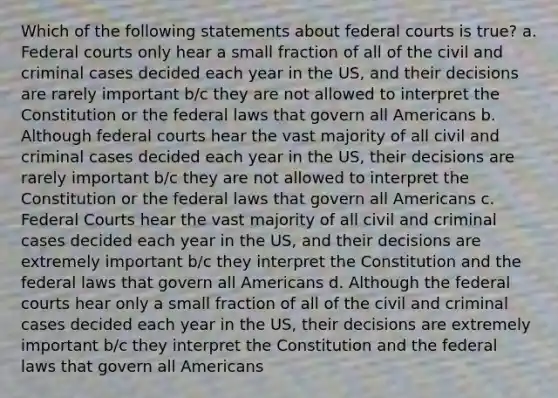 Which of the following statements about federal courts is true? a. Federal courts only hear a small fraction of all of the civil and criminal cases decided each year in the US, and their decisions are rarely important b/c they are not allowed to interpret the Constitution or the federal laws that govern all Americans b. Although federal courts hear the vast majority of all civil and criminal cases decided each year in the US, their decisions are rarely important b/c they are not allowed to interpret the Constitution or the federal laws that govern all Americans c. Federal Courts hear the vast majority of all civil and criminal cases decided each year in the US, and their decisions are extremely important b/c they interpret the Constitution and the federal laws that govern all Americans d. Although the federal courts hear only a small fraction of all of the civil and criminal cases decided each year in the US, their decisions are extremely important b/c they interpret the Constitution and the federal laws that govern all Americans