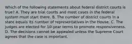 Which of the following statements about federal district courts is true? A. They are trial courts and most cases in the federal system must start there. B. The number of district courts in a state equals its number of representatives in the House. C. The judges are elected for 10-year terms to promote responsiveness. D. The decisions cannot be appealed unless the Supreme Court agrees that the case is important.