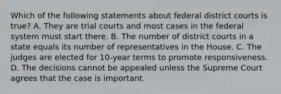 Which of the following statements about federal district courts is true? A. They are trial courts and most cases in the federal system must start there. B. The number of district courts in a state equals its number of representatives in the House. C. The judges are elected for 10-year terms to promote responsiveness. D. The decisions cannot be appealed unless the Supreme Court agrees that the case is important.