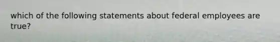 which of the following statements about federal employees are true?