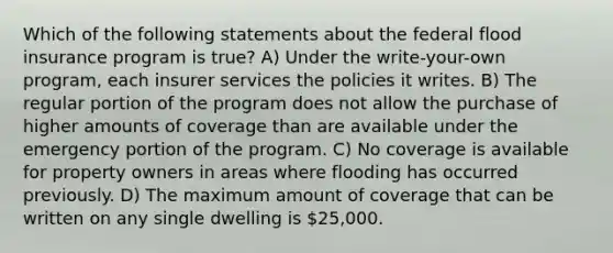 Which of the following statements about the federal flood insurance program is true? A) Under the write-your-own program, each insurer services the policies it writes. B) The regular portion of the program does not allow the purchase of higher amounts of coverage than are available under the emergency portion of the program. C) No coverage is available for property owners in areas where flooding has occurred previously. D) The maximum amount of coverage that can be written on any single dwelling is 25,000.