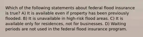 Which of the following statements about federal flood insurance is true? A) It is available even if property has been previously flooded. B) It is unavailable in high-risk flood areas. C) It is available only for residences, not for businesses. D) Waiting periods are not used in the federal flood insurance program.