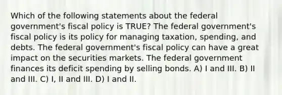 Which of the following statements about the federal government's fiscal policy is TRUE? The federal government's fiscal policy is its policy for managing taxation, spending, and debts. The federal government's fiscal policy can have a great impact on the securities markets. The federal government finances its deficit spending by selling bonds. A) I and III. B) II and III. C) I, II and III. D) I and II.