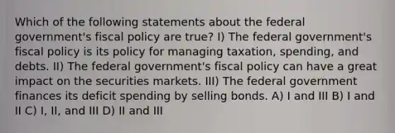 Which of the following statements about the federal government's fiscal policy are true? I) The federal government's fiscal policy is its policy for managing taxation, spending, and debts. II) The federal government's fiscal policy can have a great impact on the securities markets. III) The federal government finances its deficit spending by selling bonds. A) I and III B) I and II C) I, II, and III D) II and III