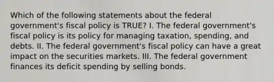 Which of the following statements about the federal government's fiscal policy is TRUE? I. The federal government's fiscal policy is its policy for managing taxation, spending, and debts. II. The federal government's fiscal policy can have a great impact on the securities markets. III. The federal government finances its deficit spending by selling bonds.