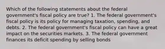 Which of the following statements about the federal government's fiscal policy are true? 1. The federal government's fiscal policy is its policy for managing taxation, spending, and debts. 2. The federal government's fiscal policy can have a great impact on the securities markets. 3. The federal government finances its deficit spending by selling bonds