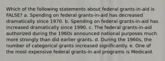 Which of the following statements about federal grants-in-aid is FALSE? a. Spending on federal grants-in-aid has decreased dramatically since 1970. b. Spending on federal grants-in-aid has increased dramatically since 1990. c. The federal grants-in-aid authorized during the 1960s announced national purposes much more strongly than did earlier grants. d. During the 1960s, the number of categorical grants increased significantly. e. One of the most expensive federal grants-in-aid programs is Medicaid.