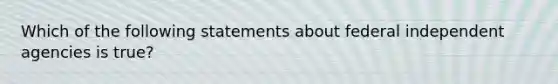 Which of the following statements about federal independent agencies is true?