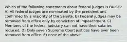 Which of the following statements about federal judges is FALSE? A) All federal judges are nominated by the president and confirmed by a majority of the Senate. B) Federal judges may be removed from office only by conviction of impeachment. C) Members of the federal judiciary can not have their salaries reduced. D) Only seven Supreme Court justices have ever been removed from office. E) none of the above