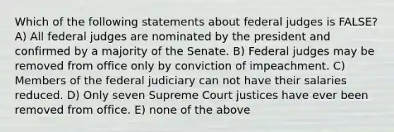 Which of the following statements about federal judges is FALSE? A) All federal judges are nominated by the president and confirmed by a majority of the Senate. B) Federal judges may be removed from office only by conviction of impeachment. C) Members of the federal judiciary can not have their salaries reduced. D) Only seven Supreme Court justices have ever been removed from office. E) none of the above