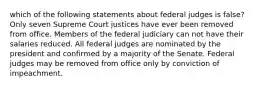 which of the following statements about federal judges is false? Only seven Supreme Court justices have ever been removed from office. Members of the federal judiciary can not have their salaries reduced. All federal judges are nominated by the president and confirmed by a majority of the Senate. Federal judges may be removed from office only by conviction of impeachment.