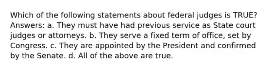 Which of the following statements about federal judges is TRUE? Answers: a. They must have had previous service as State court judges or attorneys. b. They serve a fixed term of office, set by Congress. c. They are appointed by the President and confirmed by the Senate. d. All of the above are true.