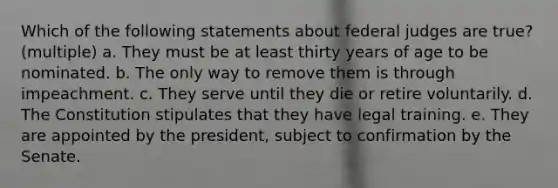 Which of the following statements about federal judges are true? (multiple) a. They must be at least thirty years of age to be nominated. b. The only way to remove them is through impeachment. c. They serve until they die or retire voluntarily. d. The Constitution stipulates that they have legal training. e. They are appointed by the president, subject to confirmation by the Senate.