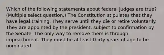 Which of the following statements about federal judges are true? (Multiple select question.) The Constitution stipulates that they have legal training. They serve until they die or retire voluntarily. They are appointed by the president, subject to confirmation by the Senate. The only way to remove them is through impeachment. They must be at least thirty years of age to be nominated.