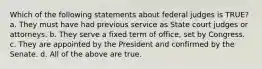 Which of the following statements about federal judges is TRUE? a. They must have had previous service as State court judges or attorneys. b. They serve a fixed term of office, set by Congress. c. They are appointed by the President and confirmed by the Senate. d. All of the above are true.