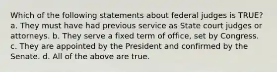 Which of the following statements about federal judges is TRUE? a. They must have had previous service as State court judges or attorneys. b. They serve a fixed term of office, set by Congress. c. They are appointed by the President and confirmed by the Senate. d. All of the above are true.