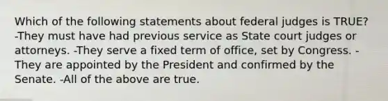 Which of the following statements about federal judges is TRUE? -They must have had previous service as State court judges or attorneys. -They serve a fixed term of office, set by Congress. -They are appointed by the President and confirmed by the Senate. -All of the above are true.