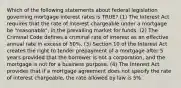 Which of the following statements about federal legislation governing mortgage interest rates is TRUE? (1) The Interest Act requires that the rate of interest chargeable under a mortgage be "reasonable", in the prevailing market for funds. (2) The Criminal Code defines a criminal rate of interest as an effective annual rate in excess of 50%. (3) Section 10 of the Interest Act creates the right to tender prepayment of a mortgage after 5 years provided that the borrower is not a corporation, and the mortgage is not for a business purpose. (4) The Interest Act provides that if a mortgage agreement does not specify the rate of interest chargeable, the rate allowed by law is 5%.