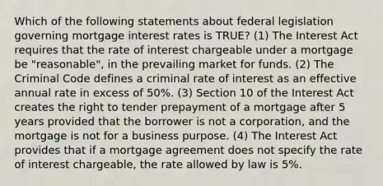 Which of the following statements about federal legislation governing mortgage interest rates is TRUE? (1) The Interest Act requires that the rate of interest chargeable under a mortgage be "reasonable", in the prevailing market for funds. (2) The Criminal Code defines a criminal rate of interest as an effective annual rate in excess of 50%. (3) Section 10 of the Interest Act creates the right to tender prepayment of a mortgage after 5 years provided that the borrower is not a corporation, and the mortgage is not for a business purpose. (4) The Interest Act provides that if a mortgage agreement does not specify the rate of interest chargeable, the rate allowed by law is 5%.