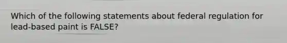 Which of the following statements about federal regulation for lead-based paint is FALSE?