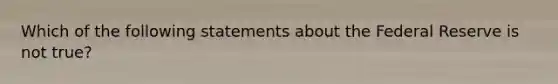 Which of the following statements about the Federal Reserve is not true?