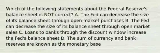 Which of the following statements about the Federal​ Reserve's balance sheet is NOT​ correct? A. The Fed can decrease the size of its balance sheet through open market purchases B. The Fed can decrease the size of its balance sheet through open market sales C. Loans to banks through the discount window increase the​ Fed's balance sheet D. The sum of currency and bank reserves are known as the monetary base