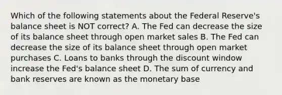 Which of the following statements about the Federal​ Reserve's balance sheet is NOT​ correct? A. The Fed can decrease the size of its balance sheet through open market sales B. The Fed can decrease the size of its balance sheet through open market purchases C. Loans to banks through the discount window increase the​ Fed's balance sheet D. The sum of currency and bank reserves are known as the monetary base