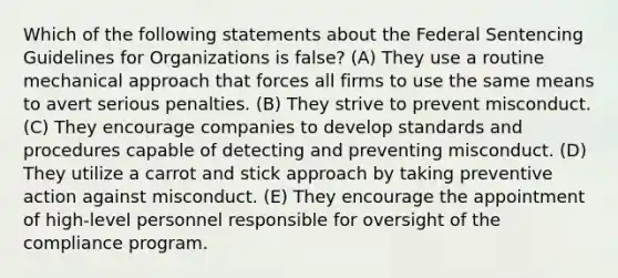 Which of the following statements about the Federal Sentencing Guidelines for Organizations is false? (A) They use a routine mechanical approach that forces all firms to use the same means to avert serious penalties. (B) They strive to prevent misconduct. (C) They encourage companies to develop standards and procedures capable of detecting and preventing misconduct. (D) They utilize a carrot and stick approach by taking preventive action against misconduct. (E) They encourage the appointment of high-level personnel responsible for oversight of the compliance program.