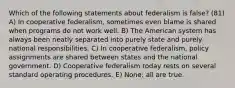 Which of the following statements about federalism is false? (81) A) In cooperative federalism, sometimes even blame is shared when programs do not work well. B) The American system has always been neatly separated into purely state and purely national responsibilities. C) In cooperative federalism, policy assignments are shared between states and the national government. D) Cooperative federalism today rests on several standard operating procedures. E) None; all are true.