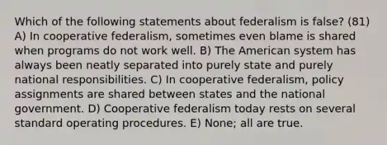 Which of the following statements about federalism is false? (81) A) In cooperative federalism, sometimes even blame is shared when programs do not work well. B) The American system has always been neatly separated into purely state and purely national responsibilities. C) In cooperative federalism, policy assignments are shared between states and the national government. D) Cooperative federalism today rests on several standard operating procedures. E) None; all are true.