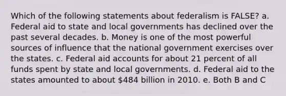 Which of the following statements about federalism is FALSE? a. Federal aid to state and local governments has declined over the past several decades. b. Money is one of the most powerful sources of influence that the national government exercises over the states. c. Federal aid accounts for about 21 percent of all funds spent by state and local governments. d. Federal aid to the states amounted to about 484 billion in 2010. e. Both B and C