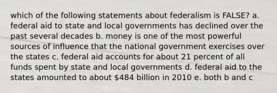 which of the following statements about federalism is FALSE? a. federal aid to state and local governments has declined over the past several decades b. money is one of the most powerful sources of influence that the national government exercises over the states c. federal aid accounts for about 21 percent of all funds spent by state and local governments d. federal aid to the states amounted to about 484 billion in 2010 e. both b and c