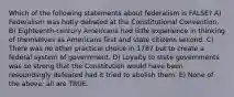 Which of the following statements about federalism is FALSE? A) Federalism was hotly debated at the Constitutional Convention. B) Eighteenth-century Americans had little experience in thinking of themselves as Americans first and state citizens second. C) There was no other practical choice in 1787 but to create a federal system of government. D) Loyalty to state governments was so strong that the Constitution would have been resoundingly defeated had it tried to abolish them. E) None of the above; all are TRUE.