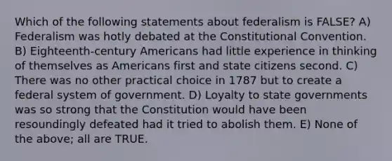 Which of the following statements about federalism is FALSE? A) Federalism was hotly debated at the Constitutional Convention. B) Eighteenth-century Americans had little experience in thinking of themselves as Americans first and state citizens second. C) There was no other practical choice in 1787 but to create a federal system of government. D) Loyalty to state governments was so strong that the Constitution would have been resoundingly defeated had it tried to abolish them. E) None of the above; all are TRUE.