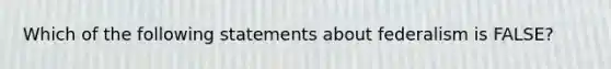 Which of the following statements about federalism is FALSE?