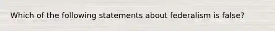 Which of the following statements about federalism is false?