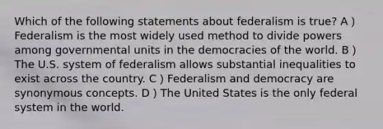 Which of the following statements about federalism is true? A）Federalism is the most widely used method to divide powers among governmental units in the democracies of the world. B）The U.S. system of federalism allows substantial inequalities to exist across the country. C）Federalism and democracy are synonymous concepts. D）The United States is the only federal system in the world.