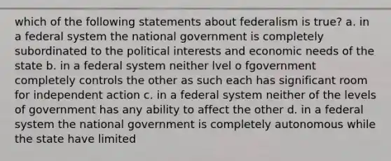 which of the following statements about federalism is true? a. in a federal system the national government is completely subordinated to the political interests and economic needs of the state b. in a federal system neither lvel o fgovernment completely controls the other as such each has significant room for independent action c. in a federal system neither of the levels of government has any ability to affect the other d. in a federal system the national government is completely autonomous while the state have limited