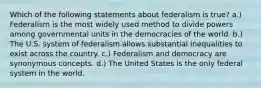 Which of the following statements about federalism is true? a.) Federalism is the most widely used method to divide powers among governmental units in the democracies of the world. b.) The U.S. system of federalism allows substantial inequalities to exist across the country. c.) Federalism and democracy are synonymous concepts. d.) The United States is the only federal system in the world.