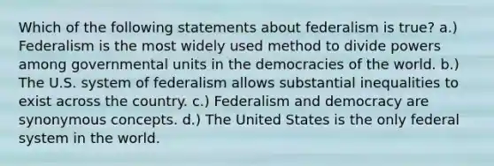 Which of the following statements about federalism is true? a.) Federalism is the most widely used method to divide powers among governmental units in the democracies of the world. b.) The U.S. system of federalism allows substantial inequalities to exist across the country. c.) Federalism and democracy are synonymous concepts. d.) The United States is the only federal system in the world.