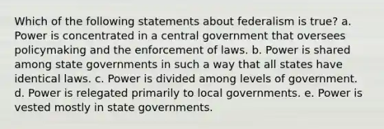 Which of the following statements about federalism is true? a. Power is concentrated in a central government that oversees policymaking and the enforcement of laws. b. Power is shared among state governments in such a way that all states have identical laws. c. Power is divided among levels of government. d. Power is relegated primarily to local governments. e. Power is vested mostly in state governments.