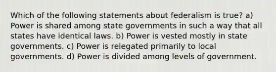 Which of the following statements about federalism is true? a) Power is shared among state governments in such a way that all states have identical laws. b) Power is vested mostly in state governments. c) Power is relegated primarily to local governments. d) Power is divided among levels of government.