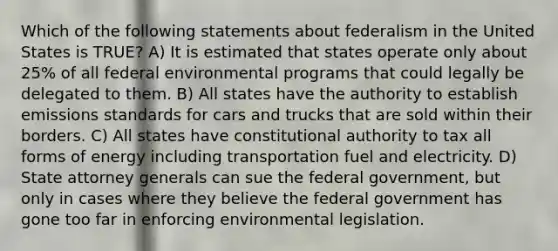 Which of the following statements about federalism in the United States is TRUE? A) It is estimated that states operate only about 25% of all federal environmental programs that could legally be delegated to them. B) All states have the authority to establish emissions standards for cars and trucks that are sold within their borders. C) All states have constitutional authority to tax all forms of energy including transportation fuel and electricity. D) State attorney generals can sue the federal government, but only in cases where they believe the federal government has gone too far in enforcing environmental legislation.