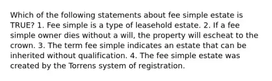 Which of the following statements about fee simple estate is TRUE? 1. Fee simple is a type of leasehold estate. 2. If a fee simple owner dies without a will, the property will escheat to the crown. 3. The term fee simple indicates an estate that can be inherited without qualification. 4. The fee simple estate was created by the Torrens system of registration.