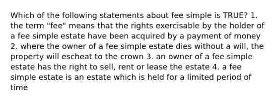 Which of the following statements about fee simple is TRUE? 1. the term "fee" means that the rights exercisable by the holder of a fee simple estate have been acquired by a payment of money 2. where the owner of a fee simple estate dies without a will, the property will escheat to the crown 3. an owner of a fee simple estate has the right to sell, rent or lease the estate 4. a fee simple estate is an estate which is held for a limited period of time